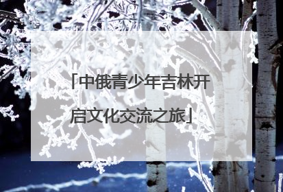 中俄青少年吉林开启文化交流之旅
