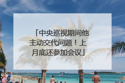 中央巡视期间他主动交代问题！上月底还参加会议