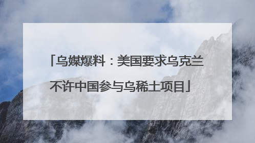 乌媒爆料：美国要求乌克兰不许中国参与乌稀土项目