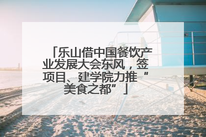 乐山借中国餐饮产业发展大会东风，签项目、建学院力推“美食之都”