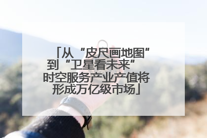 从“皮尺画地图”到“卫星看未来” 时空服务产业产值将形成万亿级市场