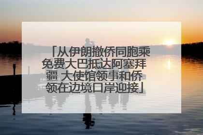 从伊朗撤侨同胞乘免费大巴抵达阿塞拜疆 大使馆领事和侨领在边境口岸迎接