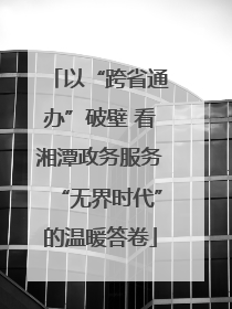 以“跨省通办”破壁 看湘潭政务服务“无界时代”的温暖答卷