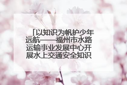 以知识为帆护少年远航——福州市水路运输事业发展中心开展水上交通安全知识进校园活动