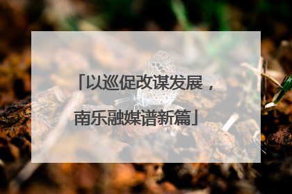 以巡促改谋发展，南乐融媒谱新篇