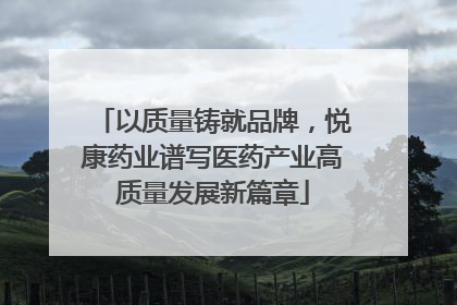 以质量铸就品牌，悦康药业谱写医药产业高质量发展新篇章