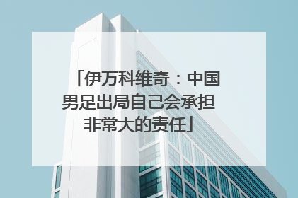 伊万科维奇：中国男足出局自己会承担非常大的责任