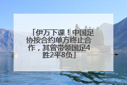 伊万下课！中国足协按合约单方终止合作，其曾带领国足4胜2平8负