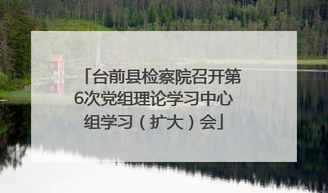 台前县检察院召开第6次党组理论学习中心组学习（扩大）会