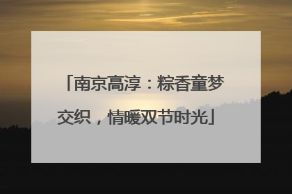 南京高淳：粽香童梦交织，情暖双节时光