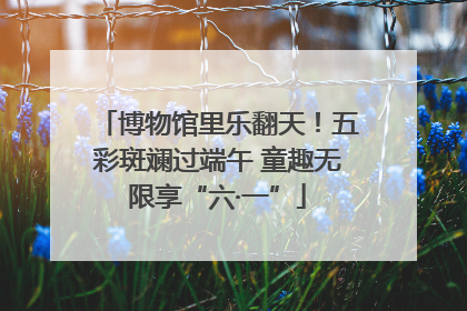 博物馆里乐翻天！五彩斑斓过端午 童趣无限享“六·一”