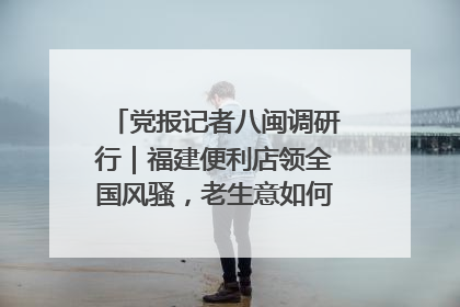 党报记者八闽调研行｜福建便利店领全国风骚，老生意如何玩出新玩法？