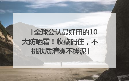 全球公认最好用的10大防晒霜！收藏码住，不挑肤质清爽不搓泥