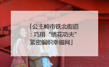 公主岭市铁北街道：巧用“绣花功夫”紧密编织幸福网