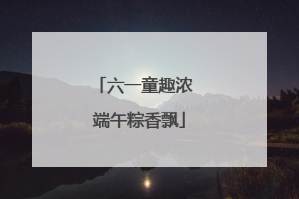 六一童趣浓 端午粽香飘