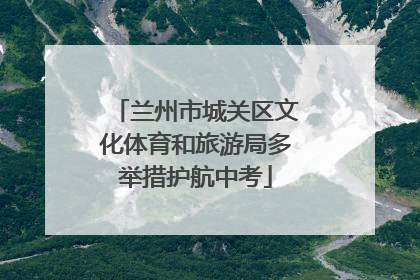 兰州市城关区文化体育和旅游局多举措护航中考