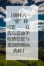 别样六一 “童”样可爱——在青岛爱迪学校感受爱与童真的双向奔赴