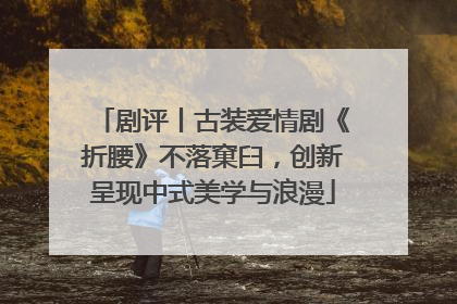 剧评丨古装爱情剧《折腰》不落窠臼，创新呈现中式美学与浪漫