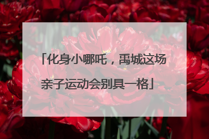 化身小哪吒，禹城这场亲子运动会别具一格