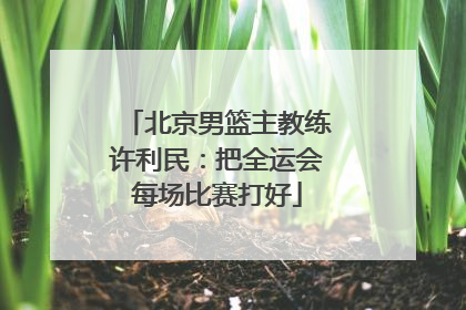 北京男篮主教练许利民：把全运会每场比赛打好