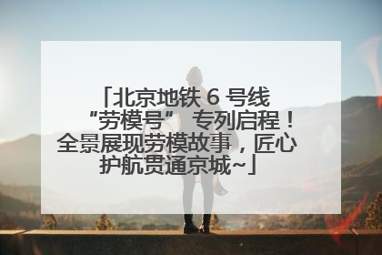 北京地铁 6 号线 “劳模号” 专列启程！全景展现劳模故事，匠心护航贯通京城~