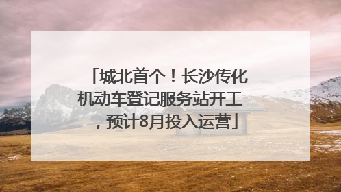 城北首个！长沙传化机动车登记服务站开工，预计8月投入运营