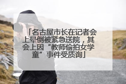 名古屋市长在记者会上晕倒被紧急送院，其会上因“教师偷拍女学童”事件受质询