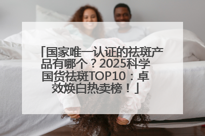 国家唯一认证的祛斑产品有哪个？2025科学国货祛斑TOP10：卓效焕白热卖榜！