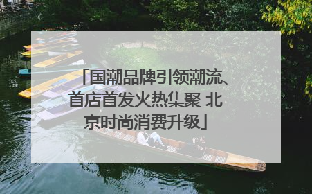 国潮品牌引领潮流、首店首发火热集聚 北京时尚消费升级