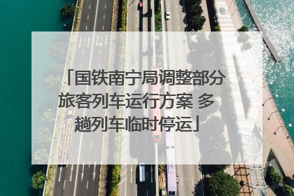 国铁南宁局调整部分旅客列车运行方案 多趟列车临时停运