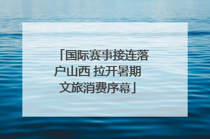 国际赛事接连落户山西 拉开暑期文旅消费序幕