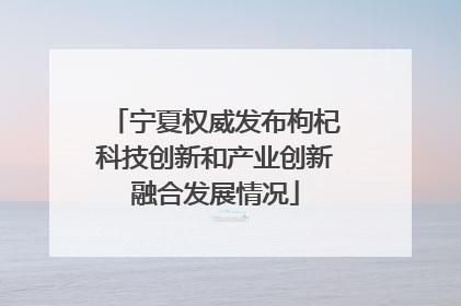 宁夏权威发布枸杞科技创新和产业创新融合发展情况