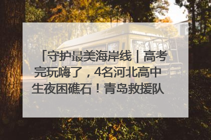 守护最美海岸线｜高考完玩嗨了，4名河北高中生夜困礁石！青岛救援队火速出动救上岸