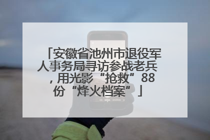 安徽省池州市退役军人事务局寻访参战老兵，用光影“抢救”88份“烽火档案”