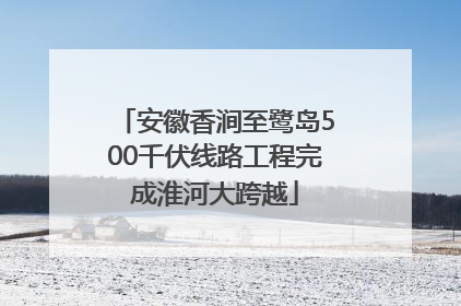 安徽香涧至鹭岛500千伏线路工程完成淮河大跨越