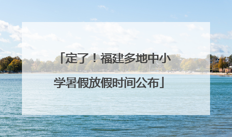 定了！福建多地中小学暑假放假时间公布