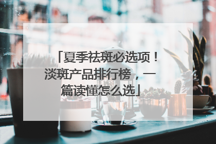 夏季祛斑必选项！淡斑产品排行榜，一篇读懂怎么选