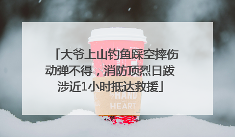 大爷上山钓鱼踩空摔伤动弹不得，消防顶烈日跋涉近1小时抵达救援