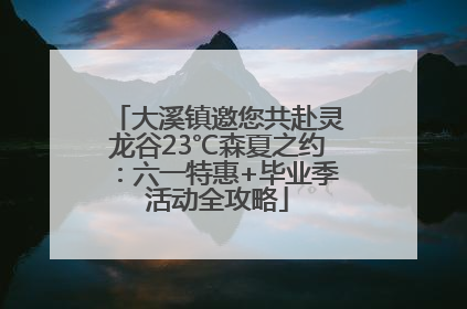 大溪镇邀您共赴灵龙谷23℃森夏之约：六一特惠+毕业季活动全攻略
