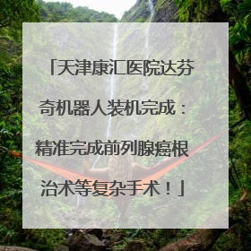 天津康汇医院达芬奇机器人装机完成：精准完成前列腺癌根治术等复杂手术！
