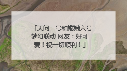 天问二号和嫦娥六号梦幻联动 网友：好可爱！祝一切顺利！