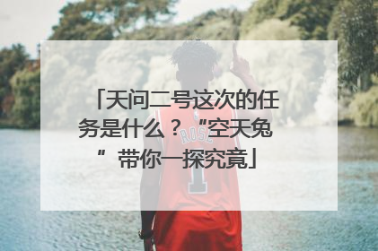 天问二号这次的任务是什么？“空天兔”带你一探究竟