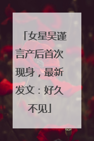 女星吴谨言产后首次现身，最新发文：好久不见
