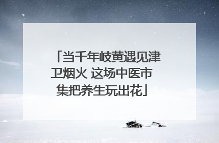 当千年岐黄遇见津卫烟火 这场中医市集把养生玩出花