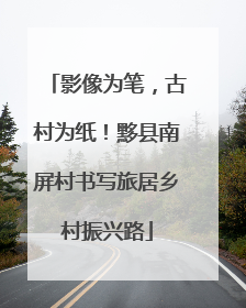 影像为笔，古村为纸！黟县南屏村书写旅居乡村振兴路