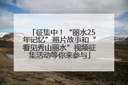 征集中！“丽水25年记忆”照片故事和“看见秀山丽水”视频征集活动等你来参与