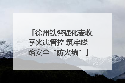 徐州铁警强化麦收季火患管控 筑牢线路安全“防火墙”