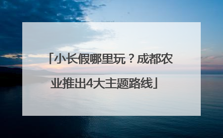 小长假哪里玩？成都农业推出4大主题路线