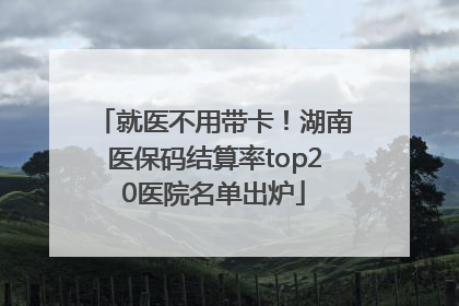 就医不用带卡！湖南医保码结算率top20医院名单出炉