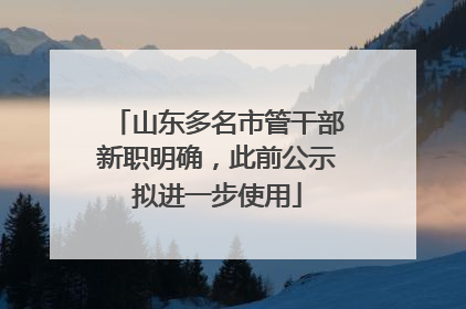 山东多名市管干部新职明确，此前公示拟进一步使用
